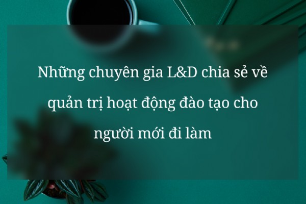 Những chuyên gia L&D chia sẻ về quản trị hoạt động đào tạo cho người mới đi làm